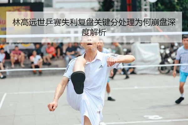 林高远世乒赛失利复盘关键分处理为何崩盘深度解析