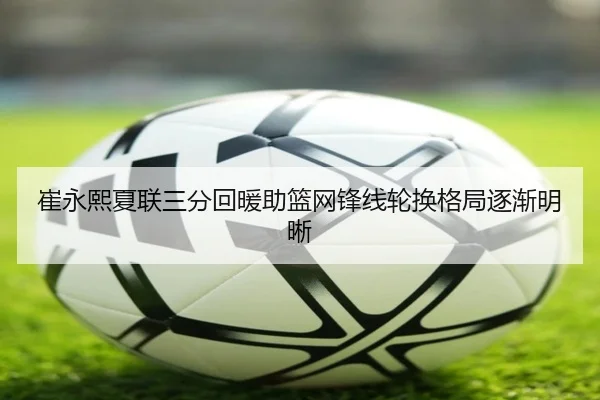 崔永熙夏联三分回暖助篮网锋线轮换格局逐渐明晰